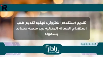 تقديم استقدام إلكتروني: كيفية تقديم طلب استقدام العمالة المنزلية عبر منصة مساند بسهولة